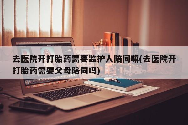 哪里有米非司酮片,去医院开打胎药需要监护人陪同嘛(去医院开打胎药需要父母陪同吗)