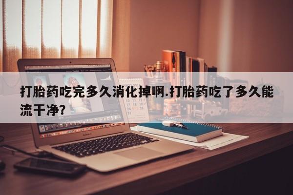 哪里有米非司酮片,打胎药吃完多久消化掉啊.打胎药吃了多久能流干净？