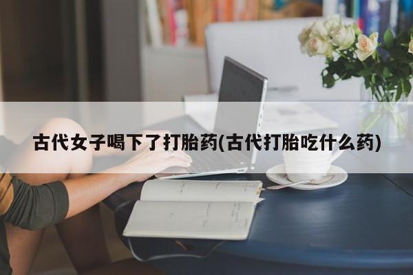 哪里有米非司酮片,古代女子喝下了打胎药(古代打胎吃什么药)