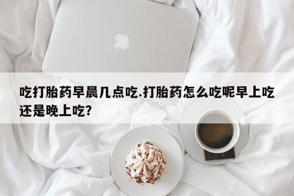 哪里有米非司酮片,吃打胎药早晨几点吃.打胎药怎么吃呢早上吃还是晚上吃？