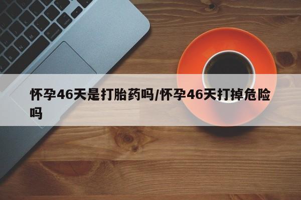哪里有米非司酮片,怀孕46天是打胎药吗/怀孕46天打掉危险吗