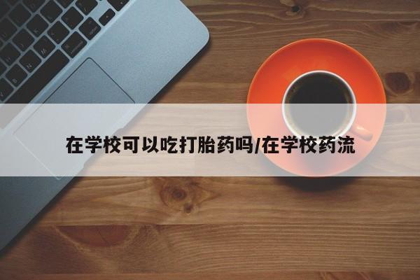 哪里有米非司酮片,在学校可以吃打胎药吗/在学校药流