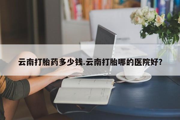 哪里有米非司酮片,云南打胎药多少钱.云南打胎哪的医院好？