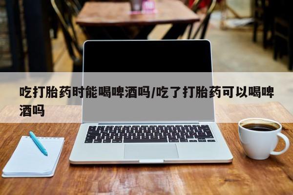 哪里有米非司酮片,吃打胎药时能喝啤酒吗/吃了打胎药可以喝啤酒吗