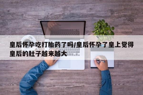 哪里有米非司酮片,皇后怀孕吃打胎药了吗/皇后怀孕了皇上觉得皇后的肚子越来越大