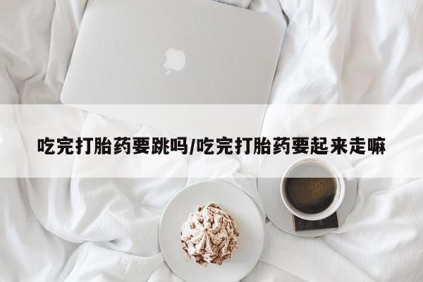 哪里有米非司酮片,吃完打胎药要跳吗/吃完打胎药要起来走嘛