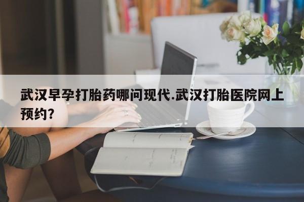哪里有米非司酮片,武汉早孕打胎药哪问现代.武汉打胎医院网上预约？