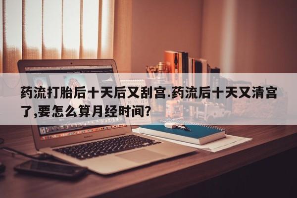 哪里有米非司酮片,药流打胎后十天后又刮宫.药流后十天又清宫了,要怎么算月经时间？