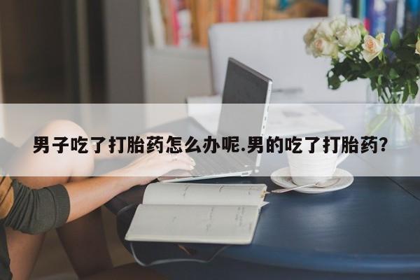 哪里有米非司酮片,男子吃了打胎药怎么办呢.男的吃了打胎药？