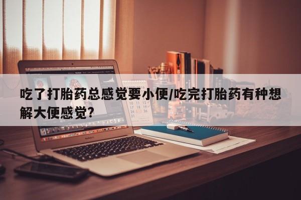 哪里有米非司酮片,吃了打胎药总感觉要小便/吃完打胎药有种想解大便感觉?