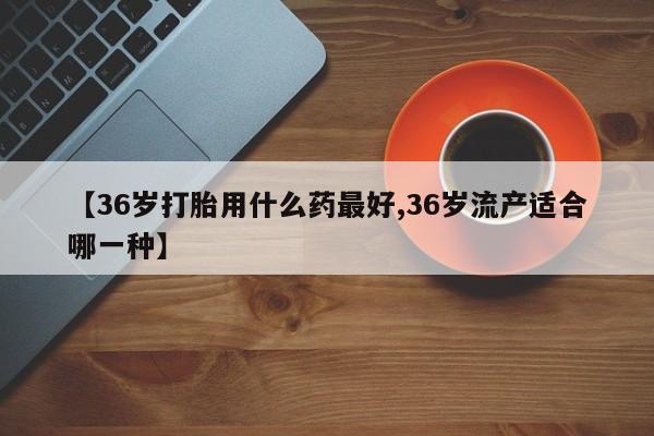 哪里有米非司酮片,【36岁打胎用什么药最好,36岁流产适合哪一种】